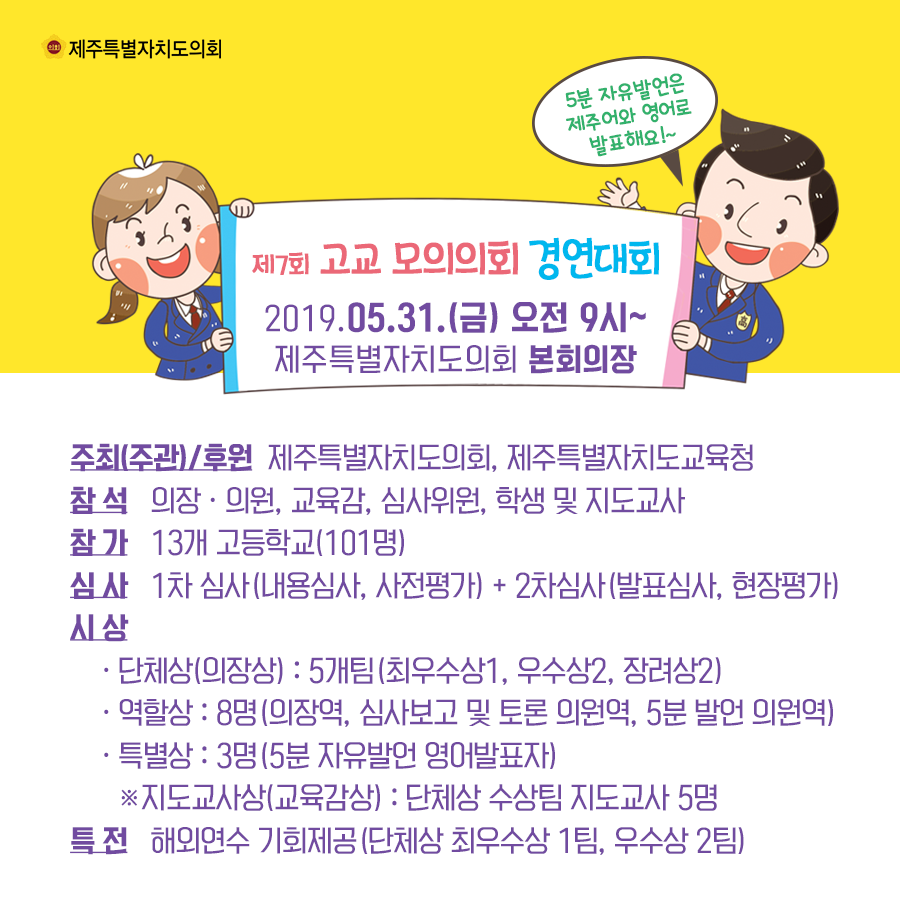 일시:2019.5.31.(금) 09:00 제주특별자치도의회 본회의장    주최(주관)/후원:제주특별자치도의회, 제주특별자치도교육청  참석:의장 및 의원, 교육감, 심사위원, 학생 및 지도교사  참가:13개 고등학교(101명) 심사:1차심사(내용심사, 사전평가)+2차심사(발표심사, 현장평가)  시상-단체상(의장상):5개팀(최우수상1, 우수상2, 장려상2) -역할상:8명(의장역, 심사보고 및 토론 의원역, 5분발언 의원역) -특별상:3명(5분 자유발언 영어발표자) -지도교사상(교육감상):단체상 수상팀 지도교사 5명  특전:해외연수 기회제공(단체상 최우수상팀1, 우수상2팀)