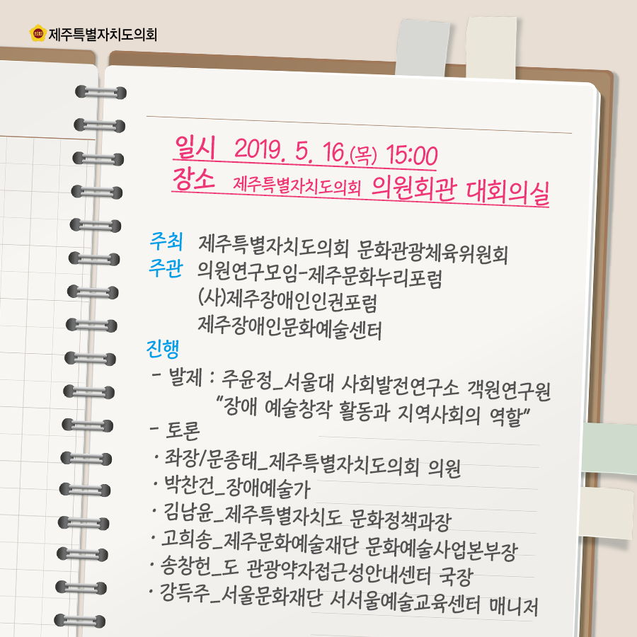 일시:2019.5.16.(목) 15:00  장소:제주특별자치도의회 의원회관 대회의실  주최:제주특별자치도의회 문화관광체육위원회, 주관:의원연구모임-제주문화누리포럼,(사)제주장애인인권포럼, 제주장애인문화예술센터  진행:발제:주윤정서울대 사회발전연구소 객원연구원  