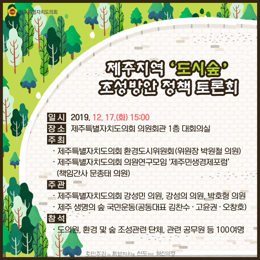 제주지역 '도시숲' 조성방안 정책 토론회 일시 : 2019. 12. 17. (화) 15:00 장소: 제주특별자치도의회 의원회관 1층 대회의실 주최: -제주특별자치도의회 환경도시위원회 (위원장 박원철 의원) -제주특별자치도의회 의원연구모임 '제주민생경제포럼' (책임간사 문종태 의원) 주관: -제주특별자치도의회 강성민 의원, 강성의 의원, 박호형 의원 -제주 생명의 숲 국민운동(공동대표 김찬수 · 고윤권 · 오창호) 참석: 도의원, 환경 및 숲 조성관련 단체, 관련 공무원 등 100여명