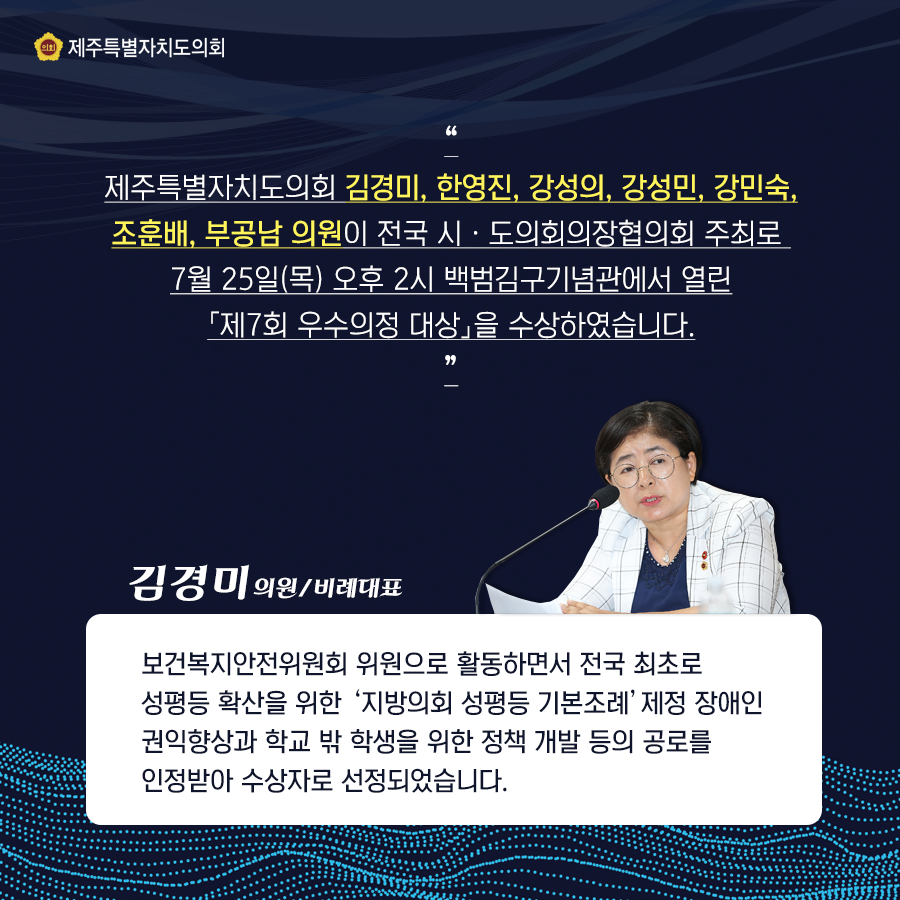 제주특별자치도의회  김경미, 한영진, 강성의, 강성민, 강민숙, 조훈배, 부공남의원이 전국 시도의회의장협의회 주최로 7월25일(목)오후2시 백범김구기념관에서 열린 제7회 우수의정대상을 수상하였습니다.  김경미의원/비례대표는 보건복지안전위원회 위원으로 활동하면서 전국 최초로 성평등 확산을 위한 '지방의회 성평등 기본조례'제정 장애인 권익향상과 학교 밖 학생을 위한 정책개발등의 공로를 인정받아 수상자로 선정되었습니다.