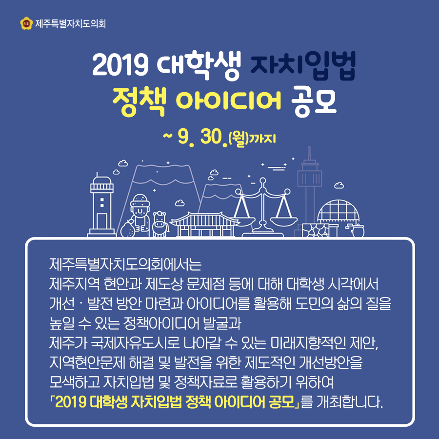 2019 대학생 자치입법 정책 아이디어 공모 ~ 9. 30.(월)까지 제주특별자치도의회에서는 제주지역 현안과 제도상 문제점 등에 대해 대학생 시각에서 개선·발전 방안 마련과 아이디어를 활용해 도민의 삶의 질을 높일 수 있는 정책아이디어 발굴과 제주가 국제자유도시로 나아갈 수 있는 미래지향적인 제안, 지역현안문제 해결 및 발전을 위한 제도적인 개선방안을 모색하고 자치입법 및 정책자료로 활용하기 위하여 [2019 대학생 자치입법 정책 아이디어 공모]를 개최합니다.