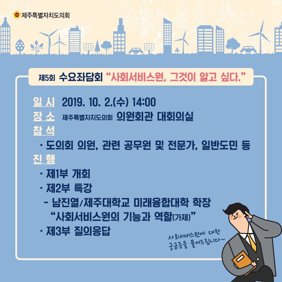제5회 수요좌담회 '사회서비스원, 그것이 알고 싶다.' 일시: 2019. 10. 2.(수) 14:00 장소: 제주특별자치도의회 의원회관 대회의실 참석: 도의회 의원, 관련 공무원 및 전문가, 일반도민 등 진행: -제1부 개회 -제2부 특강 -남진열/제주대학교 미래융합대학 학장 '사회서비스원의 기능과 역할(가제)' -제3부 질의응답