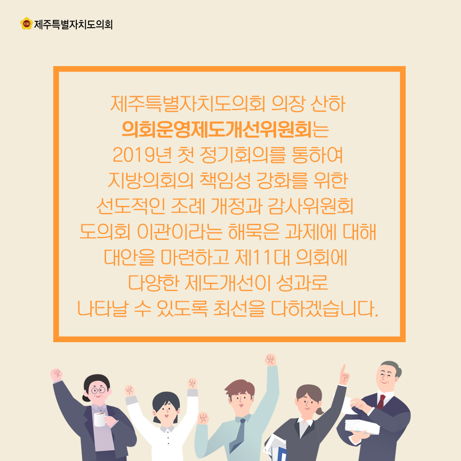 제주특별자치도의회 의장 산하 의회운영제도개선위원회는 2019년 첫 정기회의를 통하여 지방의회의 책임성 강화를 위한 선도적인 조례 개정과 감사위원회 도의회 이관이라는 해묵은 과제에 대해 대안을 마련하고 제11대 의회에 다양한 제도개선이 성과로 나타날수 있도록 최선을 다하겠습니다.
