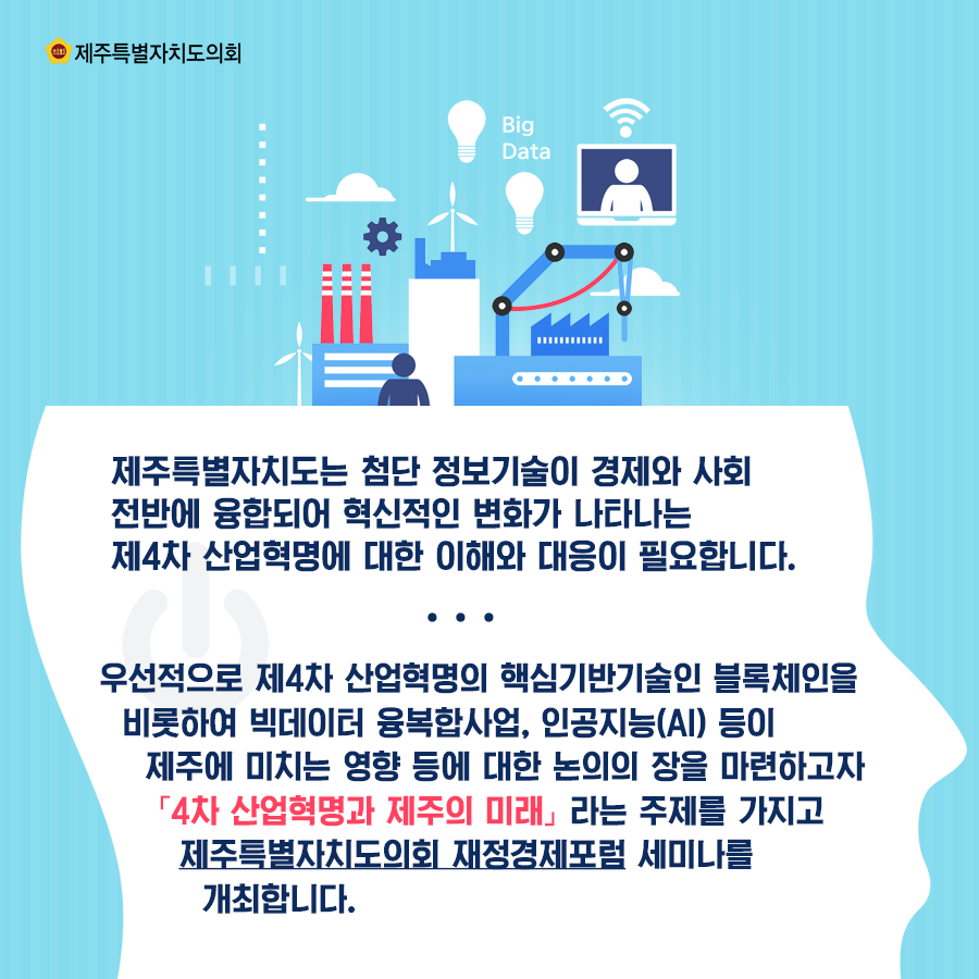 제주특별자치도는 첨단 정보기술이 경제와 사회전반에 융합되어 혁신적인 변화가 나타나는 제4차 산업혁명에 대한 이해와 대응이 필요합니다.  우선적으로 제4차 산업혁명의 혁심기반기술인 블록체인을 비롯하여 빅데이터 융복합사업, 인공지능(AI)등이 제주에 미치는 영향등에 대한 논의의 장을 마련하고자 제4차 산업혁명과 제주의 미래라는 주제를 가지고 제주특별자치도의회 재정경제포럼 세미나를 개최합니다.