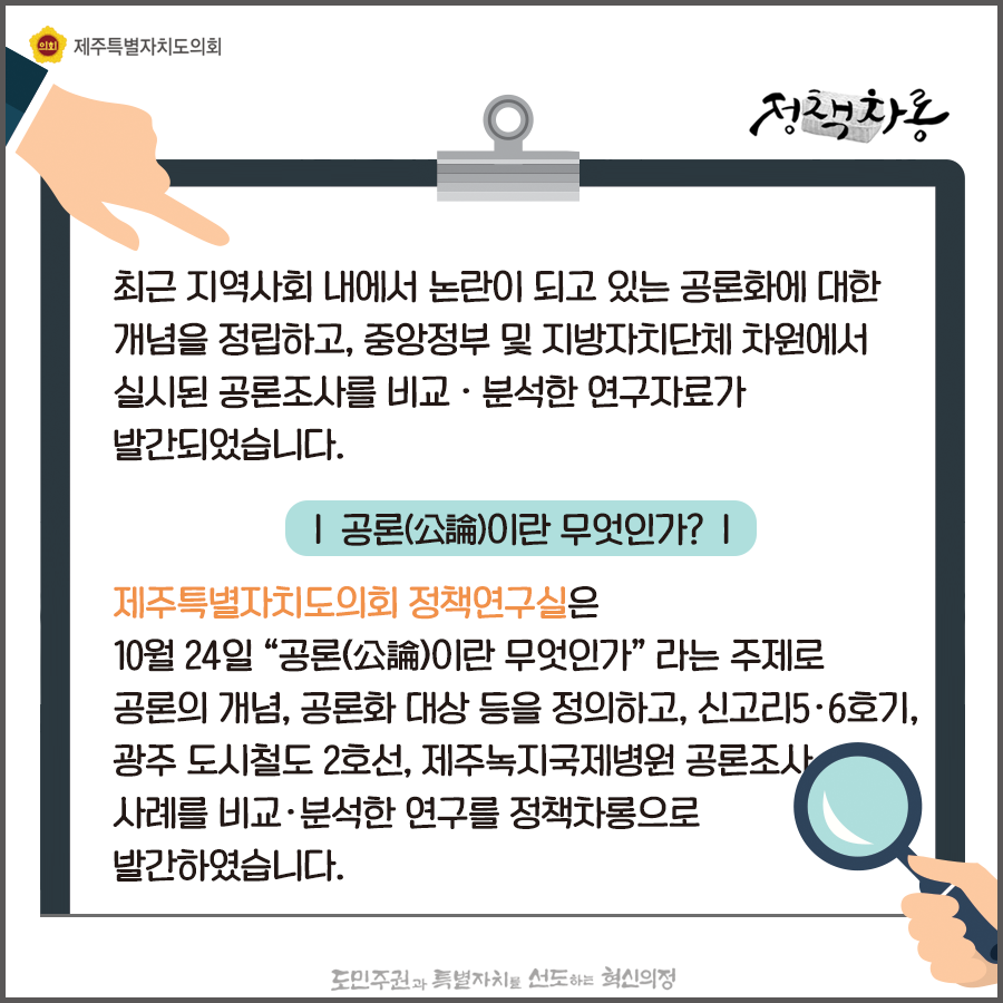 최근지역사회 내에서 논란이 되고 있는 공론화에 대한 개념을 정립하고, 중앙정부 및 지방자치단체 차원에서 실시된 공론조사를 비교/분석한 연구자료가 발간되었습니다.  공론이란?제주특별자치도의회 정책연구실은 10월24일 