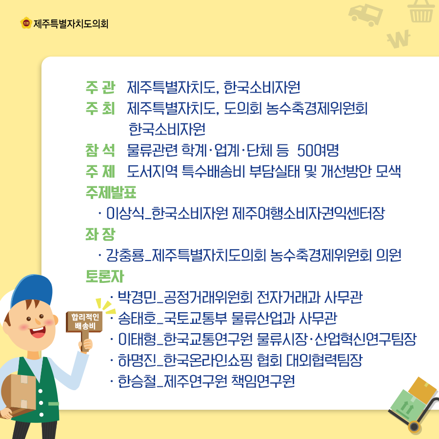 주관:제주특별자치도, 한국소비자원   주최:제주특별자치도, 도의회 농수축경제위원회, 한국소비자원   참석:물류관련 학계, 업계, 단체 등 50여명  주제:도서지역 특수배송비 부담실태 및 개선방안 모색  주제발표:이상식 한국소비자원 제주여행소비자권익센터장, 좌장:강충룡 제주특별자치도의회 농수축경제위원회의원   토론자:박경민/공정거래위원회 전자거래과 사무관, 송태호/국토교통부 물류산업과 사무관, 이태형/한국교통연구원 물류시장,산업혁신연구팀장, 하명진/한국온라인쇼핑협회 대외협력팀장, 한승철/제주연구원 책임연구원