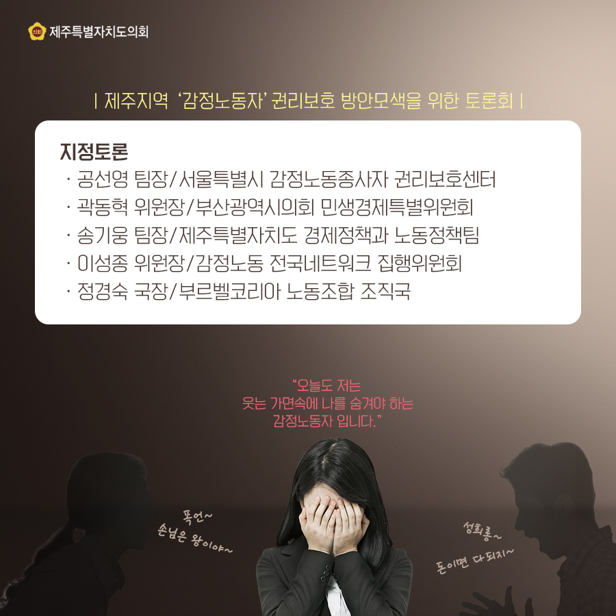 제주지역 '감정노동자' 권리보호 방안모색을 위한 토론회 지정토론: -공선영 팀장/서울특별시 감정노동종사자 권리보호센터 -곽동혁 위원장/부산광역시의회 민생경제특별위원회 -송기웅 팀장/제주특별자치도 경제정책과 노동정책팀 -이성종 위원장/감정노동 전국네트워크 집행위원회 -정경숙 국장/부르벨코리아 노동조합 조직국