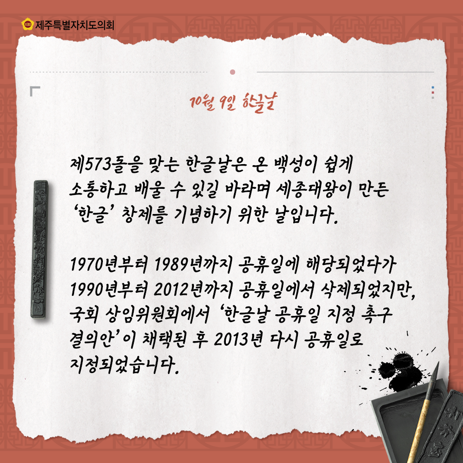 10월9일은 한글날, 제573돌을 맞는 한글날은 온 백성이 쉽게 소통하고 배울 수 있길 바라며 세종대왕이 만든 한글창제를 기념하기 위한 날입니다.  1970년부터 1989년까지 공휴일에 해당되었다가 1990년부터 2012년까지 공휴일에서 삭제되었지만, 국회 상임위원회에서 한글날 공휴일지정 촉구결의안이 채택된 후 2013년 다시 공휴일로 지정되었습니다.