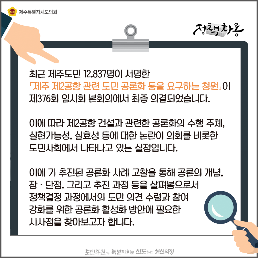 최근 제주도민 12,837명이 서명한 '제주 제2공항 관련 도민공론화 등을 요구하는 청원'이 제376회 임시회 본회의에서 최종 의결되었습니다. 이에따라 제2공항 건설과 관련한 공론화의 수행주체, 실현가능성, 실효성등에 대한 논란이 의회를 비롯한 도민사회에서 나타나고 있는 실정입니다. 이에 기 추진된 공론화사례 고찰을 통해 공론의 개념, 장단점, 그리고 추진과정등을 살펴봄으로서 정책결정 과정에서의 도민의견수렴과 참여강화를 위한 공론화 활성화방안에 필요한 시사점을 찾아보고자 합니다.