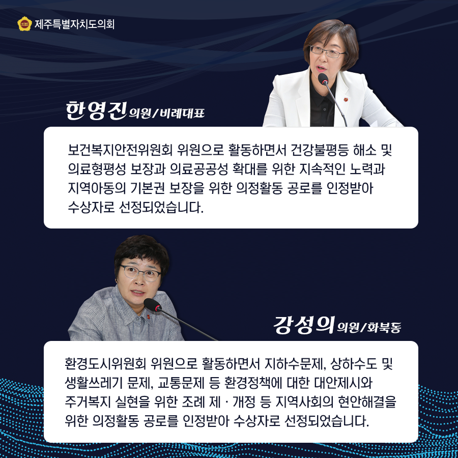 한영진의원/비례대표는 보건복지안전위원회 위원으로 활동하면서 건강불평등 해소 및 의료형평성 보장과 의료공공성 확대를 위한 지속적인 노력과 지역아동의 기본권 보장을 위한 의정활동 공로를 인정받아 수상자로 선정되었습니다.   강성의의원(화북동)은 환경도시위원회 위원으로 활동하면서 지하수문제, 상하수도 및 생활쓰레기 문제, 교통문제 등 환경정책에 대한제시와 주거복지 실현을 위한 조례 제개정등 지역사회의 현안해결을 위한 의정활동 공로를 인정받아 수상자로 선정되었습니다.