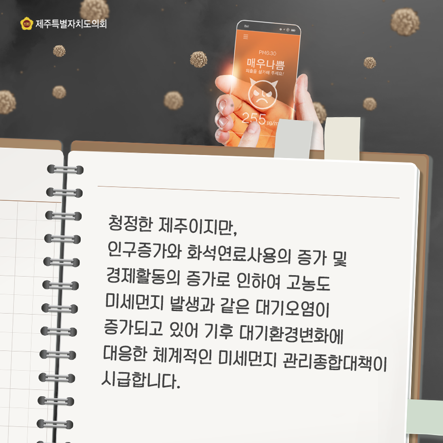 청정한 제주이지만, 인구증가와 화석연료사용의 증가 및 경제활동의 증가로 인하여 고농도 미세먼지 발생과 같은 대기오염이 증가되고 있어 기후 대기환경변화에 대응한 체계적인 미세먼지 관리종합대책이 시급합니다.