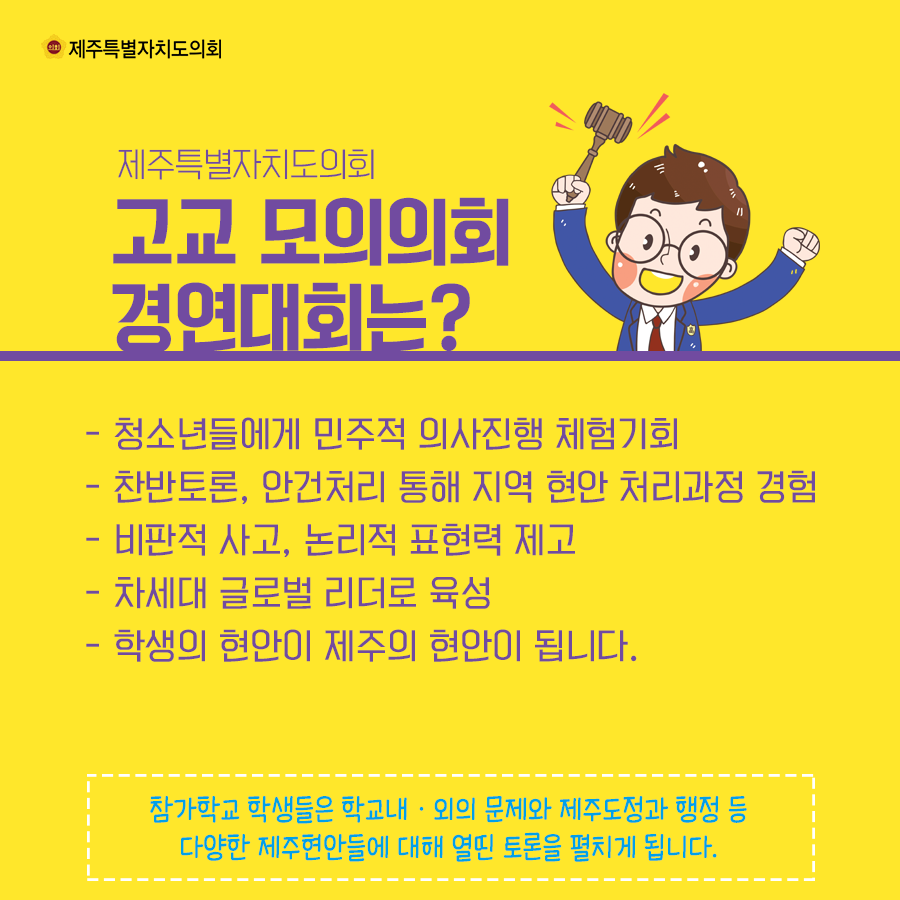 제주특별자치도의회 고교 모의의회 경연대회는?  -청소년들에게 민주적 의사진행 체험기회  -찬반토론, 안건처리 통해 지역 현안 처리과정 경험  -비판적 사고, 논리적 표현혁 제고   -차세대 글로벌 리더로 육성   -학생의 현안이 제주의 현안이 됩니다.    참가학교 학생들은 학교내외의 문제와 제주도청과 행정 등 다양한 제주현안들에 대해 열띤 토론을 펼치게 됩니다.  