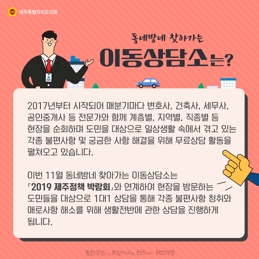 동네방네 찾아가는 이동상담소는? 2017년부터 시작되어 매분기마다 변호사, 건축사, 세무사, 공인중개사 등 전문가와 함께 계층별, 지역별, 직종별 현장을 순회하며, 도민을 대상으로 일상생활 속에서 겪고 있는 각종 불편사항 및 궁금한 사항 해결을 위해 무료상담 활동을 펼쳐오고 있습니다.  이번 9월에는 서귀포시 남원읍으로 달려가 지역주민과 1대1상담을 통해 각종 애로사항 청취와 해소를 위해 생활전반에 관한 상담을 진행하게 됩니다.