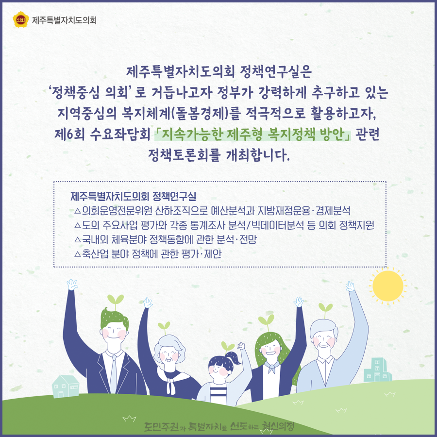 제주특별자치도의회 정책연구실은 정책중심의회로 거듭나고자, 정부가 강력하게 추구하고 있는 지역중심의 복지체계(돌봄경제)를 적극적으로 활용하고자, 제6회 수요좌담회 '지속가능한 제주형 복지정책 방안'관련 정책토론회를 개최합니다.   정책연구실은 의회운영전문위원 산하조직으로 예신분석과 지방재정운용 및 경제분석, 도의 주요사업 평가와 각종 통계조사 분석과 빅데이터분석 등 의회정책지원, 국내외 체육분야 정책동향에 관한 분석과 전망, 축산업 분야 정책에 관한 평가와 제안