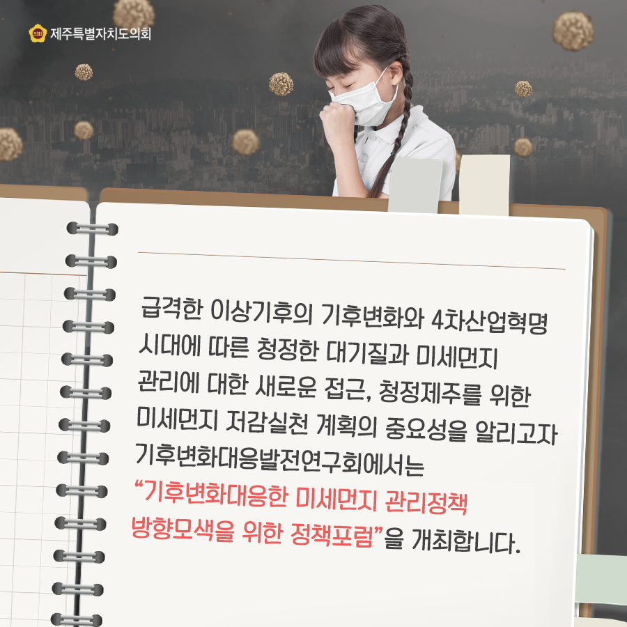 급격한 이상기후의 기후변화와 4차산업혁명시대에 따른 청정한 대기질과 미세먼지 관리에 대한 새로운 접근, 청정제주를 위한 미세먼지 저감실천 계획의 중요성을 알리고자 기후변화대응발전연구회에서는 '기후변화대응한 미세먼지 관리정책 방향모색을 위한 정책포럼'을 개최합니다.