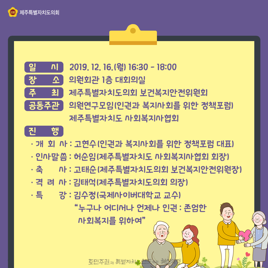 일시: 2019. 12. 16.(월) 16:30 - 18:00 장소: 의원회관 1층 대회의실 주최: 제주특별자치도의회 보건복지안전위원회 공동주관: 의원연구모임(인권과 복지사회를 위한 정책포럼) 제주특별자치도 사회복지사협회 진행: -개회사: 고현수(인권과 복지사회를 위한 정책포럼 대표) -인사말씀: 허순임(제주특별자치도 사회복지사협회 회장) -축사: 고태순(제주특별자치도의회 보건복지안전위원장) -격려사: 김태석(제주특별자치도의회 의장) -특강: 김수정(국제사이버대학교 교수) '누구나 어디서나 언제나 인권: 존엄한 사회복지를 위하여'