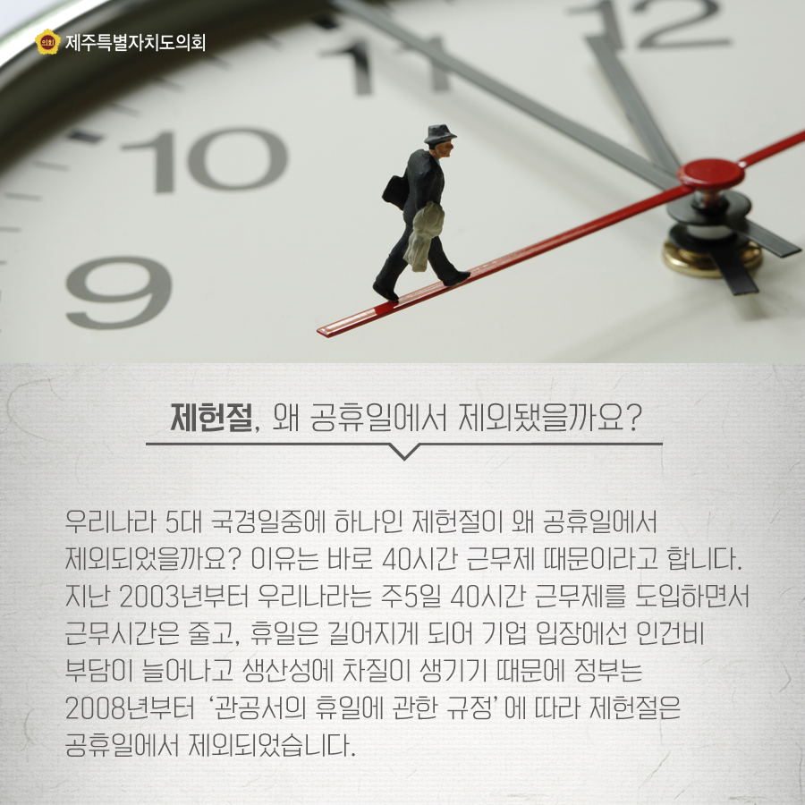 제헌절, 왜 공휴일에서 제외됐을까요? 우리나라 5대 국경일중에 하나인 제헌절이 왜 공휴일에서 제외되었을까요? 이유는 바로 40시간 근무제 때문이라고 합니다. 지난 2003년부터 우리나라는 주5일 40시간 근무제를 도입하면서 근무시간은 줄고 휴일은 길어지게 되어 기업 입장에선 인건비 부담이 늘어나고 생산성에 차질이 생기기때문에 정부는 2008년부터 관공서의 휴일에 관한 규정에 따라 제헌절은 공휴일에서 제외되었습니다.