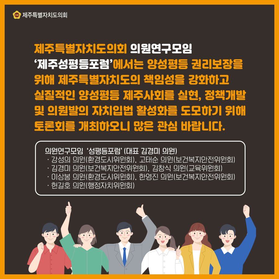 제주특별자치도의회 의원연구모임 '제주성평등포럼'에서는 양성평등 권리보장을 위해 제주특별자치도의 책임성을 강화하고 실질적인 양성평등 제주사회를 실현, 정책개발 및 의원발의 자치입법 활성화를 도모하기 위해 토론회를 개최하오니 많은 관심 바랍니다. 의원연구모임 '성평등포럼' (대표 김경미 의원) -강성의 의원(환경도시위원회), 고태순 의원(보건복지안전위원회) -김경미 의원(보건복지안전위원회), 김창식 의원(교육위원회) -이상봉 의원(환경도시위원회), 한영진 의원(보건복지안전위원회) -현길호 의원(행정자치위원회)