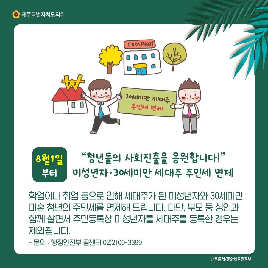 8월1일부터 청년들의 사회진출을 응원합니다! 미성년자나 30세미만 세대주 주민세 면제/학업이나 취업등으로 인해 세대주가 된 미성년자와 30세미만 미혼청년의 주민세를 면제해 드립니다. 다만, 부모 등 성인과 함께 살면서 주민등록상 미성년자를 세대주로 등록한 경우는 제외됩니다.  문의:행정안전부 콜센터 02)2100-3399