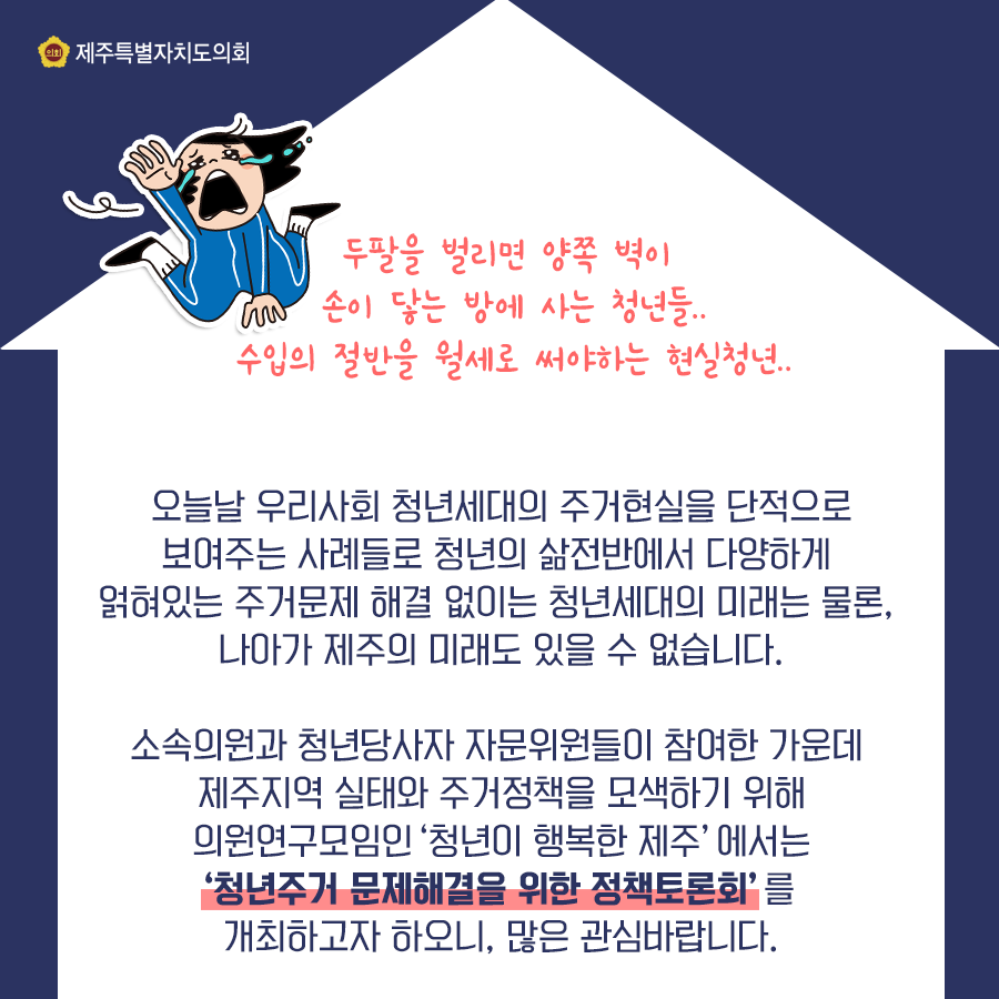 오늘날 우리사회 청년세대의 주거현실을 단적으로 보여주는 많은 사례들이 있습니다. 청년의 삶전반에서 다양하게 얽혀있는 주거문제 해결없이는 청년세대의 미래는 물론, 나아가 제주의 미래도 있을 수 없습니다.  소속의원과 청년당사자 자문위원들이 참여한 가운데 제주지역 실태와 주거정책을 모색하기 위해 의원연구모임인 '청년이 행복한 제주'에서는 청년주거문제해결을 위한 정책토론회를 개최하고자 하오니 많은 관심바랍니다.