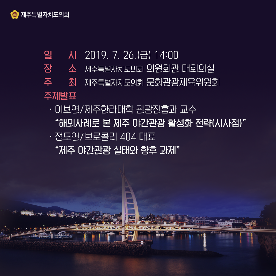 일시:2019.7.26(금) 14:00 장소:의원회관 대회의실   주최:제주특별자치도의회 문화관광체육위원회   주제발표:이보연/제주한라대학 관광진흥과 교수 '해외사례로 본 제주 야간관광 활성화 전략(시사점)' -정도연/브로콜리 404 대표 '제주 야간관광 실태와 향후 과제'