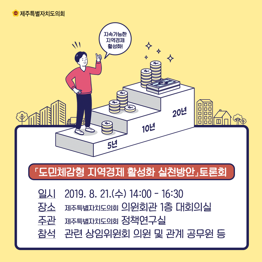 도민체감형 지역경제 활성화 실천방안 토론회   일시:2019.8.21.(수) 14:00-16:30  장소:도의회 의원회관 1층 대회의실  주관:도의회 정책연구실   참석:관련 상임위원회 의원 및 관계 공무원 등