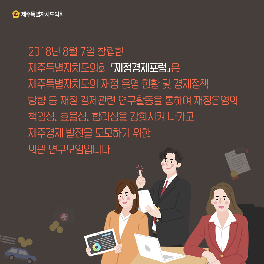 2018년 8월 7일 창립한 제주특별자치도의회 [재정경제포럼]은 제주특별자치도의 재정 운영 현황 및 경제정책 방향 등 재정 경제관련 연구활동을 통하여 재정운영의 책임성, 효율성, 합리성을 강화시켜 나가고 제주경제 발전을 도모하기 위한 의원 연구모임입니다