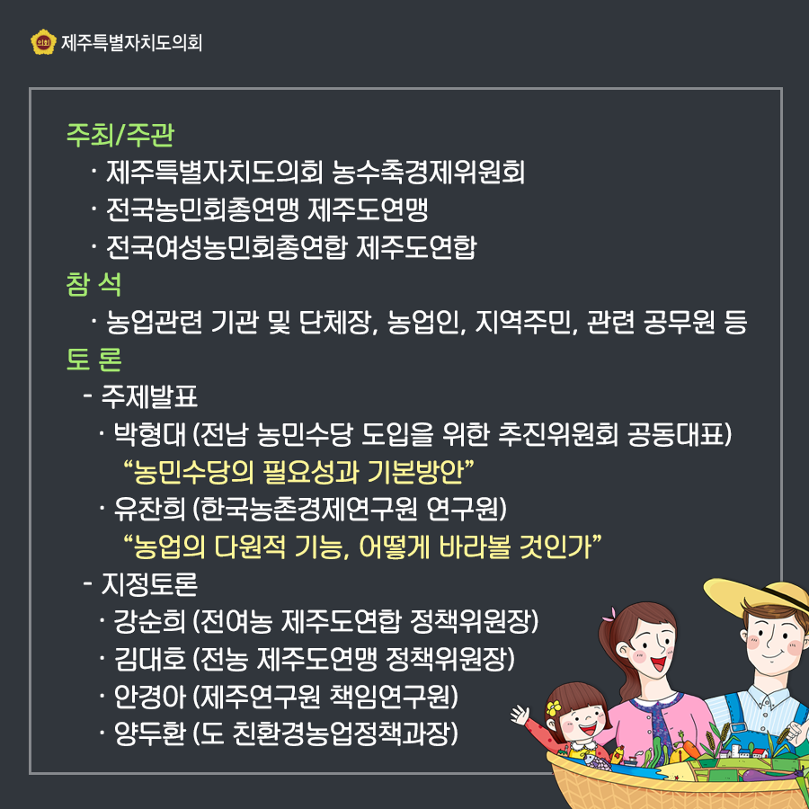 주최/주관:제주특별자치도의회 농수축경제위원회, 전국농민회총연맹 제주도연맹, 전국여성농민회총연합 제주도연합   참석:농업관련 기관 및 단체장, 농업인, 지역주민, 관련공무원 등   토론:주제발표  박형대(전남 농민수당 도입을 위한 추진위원회 공동대표)  