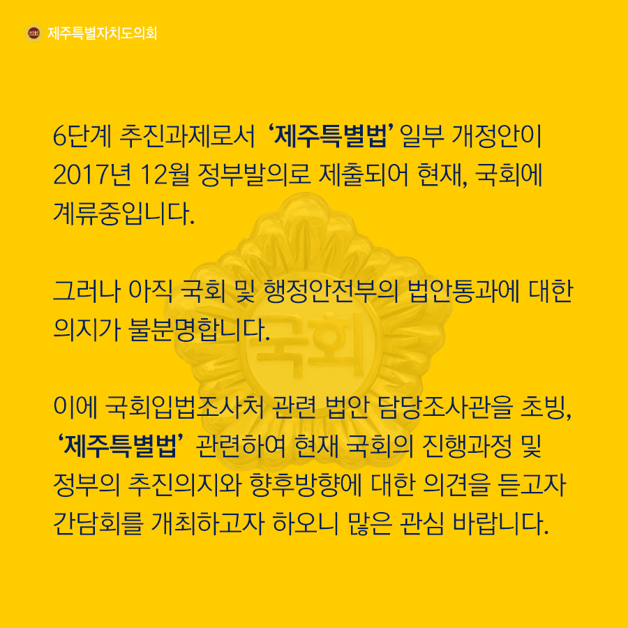 6단계 추진과제로서 '제주특별법'일부개정안이 2017년 12월 정부발의로제출되어 현재 국회에 계류중입니다. 그러나 아직 국회 및 행정안전부의 법안통과에 대한 의지가 불분명 합니다. 이에 국회입법조사처 관련 법안 담당조사관을 초빙, '제주특별법'관련하여 현재 국회의 진행과정 및 정부의 추진의지와 향후방향에 대한 의견을 듣고자 간담회를 개최하고자 하오니 많은 관심바랍니다.