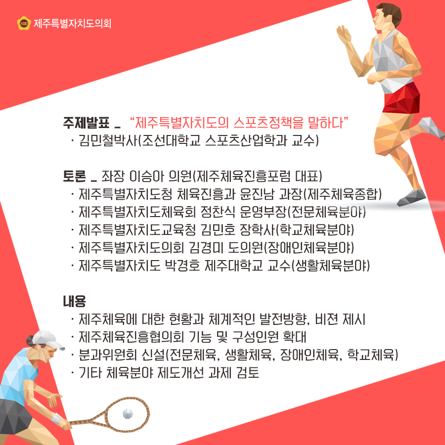 주제발표:제주특별자치도의 스포츠정책을 말하다   김민철박사(조선대 스포츠산업학과 교수)  토론:좌장_이승아의원(제주체육진흥포럼 대표) 제주특별자치도청 체육진흥과 윤진남과장(제주체육종합)  제주특별자치도체육회 정찬식 운영부장(전문체육분야), 제주특별자치도교육청 김민호 장학사(학교체육분야), 제주특별자치도의회 김경미 도의원(장애인체육분야), 제주특별자치도 박경호 제주대학교 교수(생활체육분야)  내용:제주체육에 대한 체계적인 발전방향, 비젼 제시, 제주체육진흥협의회 기능 및 구성인원 확대, 분과위원회 신설(전문체육, 생활체육, 장애인체육, 학교체육), 기타 체육분야 제도개선 과제 검토