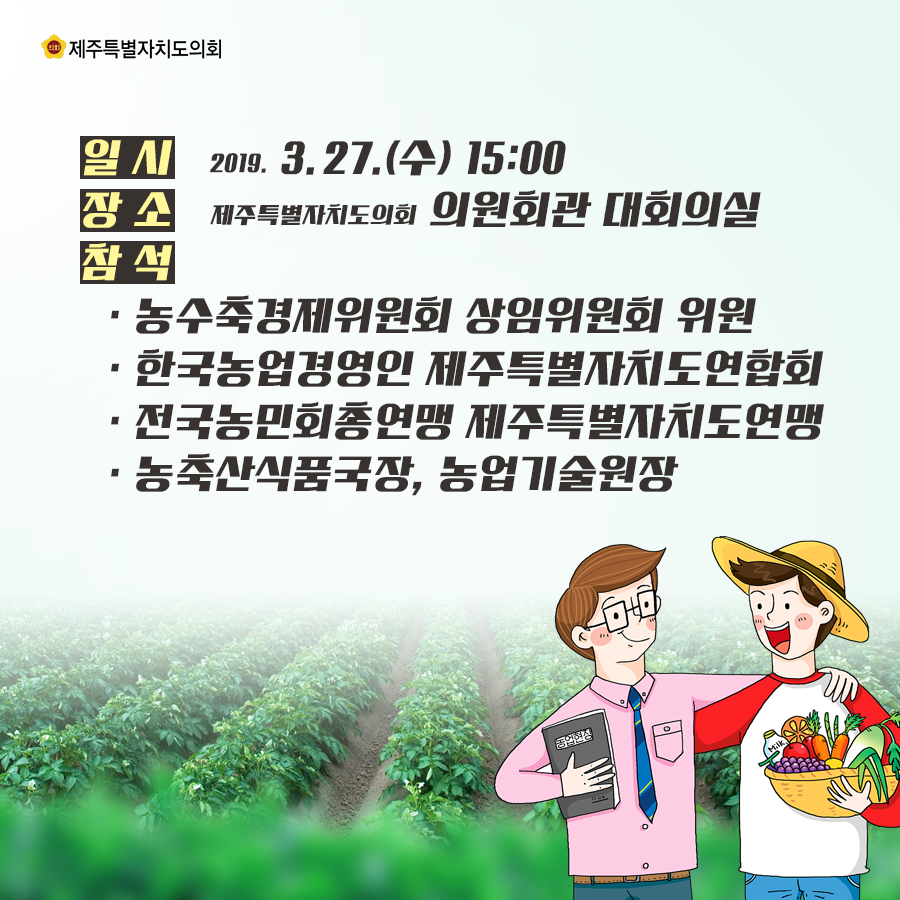 일시:2019.3.27.(수) 15:00 장소:제주특별자치도의회 의원회관 대회의실  참석:농수축경제위원회 상임위원회 위원, 한국농업경영인 제주특별자치도연합회, 전국농민회총연맹 제주특별자치도연맹, 농축산식품국장, 농업기술원장