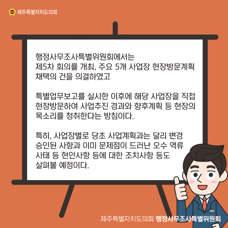 행정사무조사특위에서는 제5차 회의를 개최, 주요 5개 사업장 현장방문계획 채택의 건을 의결하였고 특별업무보고를 실시한 이후에 해당사업장을 직접 현장방문하여 사업추진 경과와 향후계획 등 현장의 목소리를 청취한다는 방침이다. 특히, 사업장별로 당초 사업계획과는 달리 변경 승인된 사항과 이미 문제점이 드러난 오수 역류 사태 등 현안사항등에 대한 조치사항등도 살펴볼 예정이다.