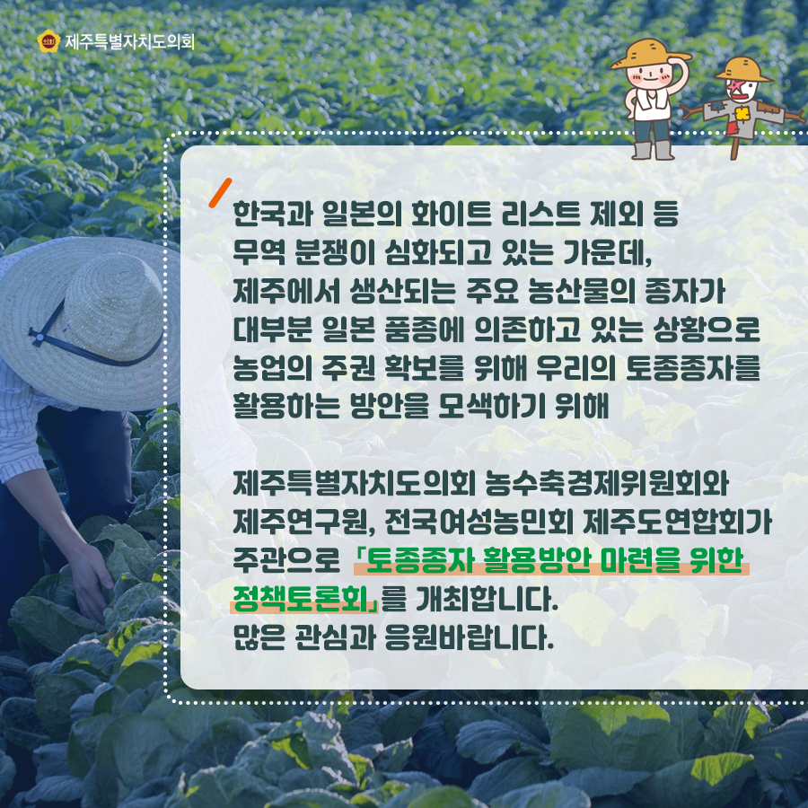 한국과 일본의 화이트 리스트 제외 등 무역분쟁이 심화되고 있는 가운데, 제주에서 생산되는 주요 농산물의 종자가 대부분 일본 품종에 의존하고 있는 상황으로 농업의 주권 확보를 위해 우리의 토종종자를 활용하는 방안을 모색하기 위해 제주특별자치도의회 농수축경제위원회와 제주연구원, 전국여성농민회, 제주도연합회가 주관으로 '토종종자 활용방안 마련을 위한 정책토론회'를 개최합니다. 많은 관심과 응원바랍니다.