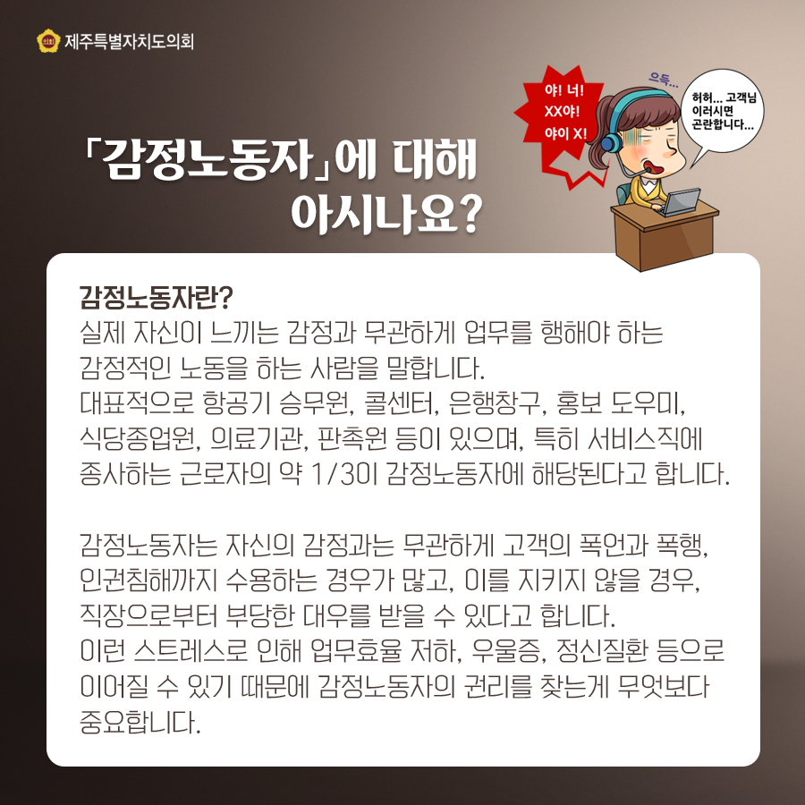 [감정노동자]에 대해 아시나요? 감정노동자란? 실제 자신이 느끼는 감정과 무관하게 업무를 행해야 하는 감정적인 노동을 하는 사람을 말합니다. 대표적으로 항공기 승무원, 콜센터, 은행창구, 홍보 도우미, 식당종업원, 의료기관, 판촉원 등이 있으며, 특히 서비스직에 종사하는 근로자의 약 1/3이 감정노동자에 해당된다고 합니다. 감정노동자는 자신의 감정과는 무관하게 고객의 폭언과 폭행, 인권침해까지 수용하는 경우가 많고, 이를 지키지 않을 경우, 직장으로부터 부당한 대우를 받을 수 있다고 합니다. 이런 스트레스로 인해 업무효율 저하, 우울증, 정신질환 등으로 이어질 수 있기 때문에 감정노동자의 권리를 찾는게 무엇보다 중요합니다.