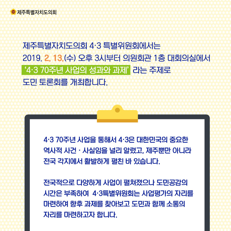 제주특별자치도의회 4.3특별위원회에서는 2019.2.13.(수) 오후3시부터 의원회관 1층 대회의실에서 4.3 70주년 사업의 성과와 과제라는 주제로 도민 토론호를 개최합니다.   4.3 70주년 사업을 통해서 4.3은 대함닌국의 중요한 역사적 사건, 사실임을 널리 알렸고, 제주뿐만 아니라 전국 각지에서 활발하게 펼친 바 있습니다.  전국적으로 다양하게 사업이 펼쳐졌으나 도민공감의 시간은 부족하여 4.3특별위원회는 사업평가의 자리를 마련하여 향후 과제를 찾아보고 도민과 함께 소통의 자리를 마련하고자 합니다.