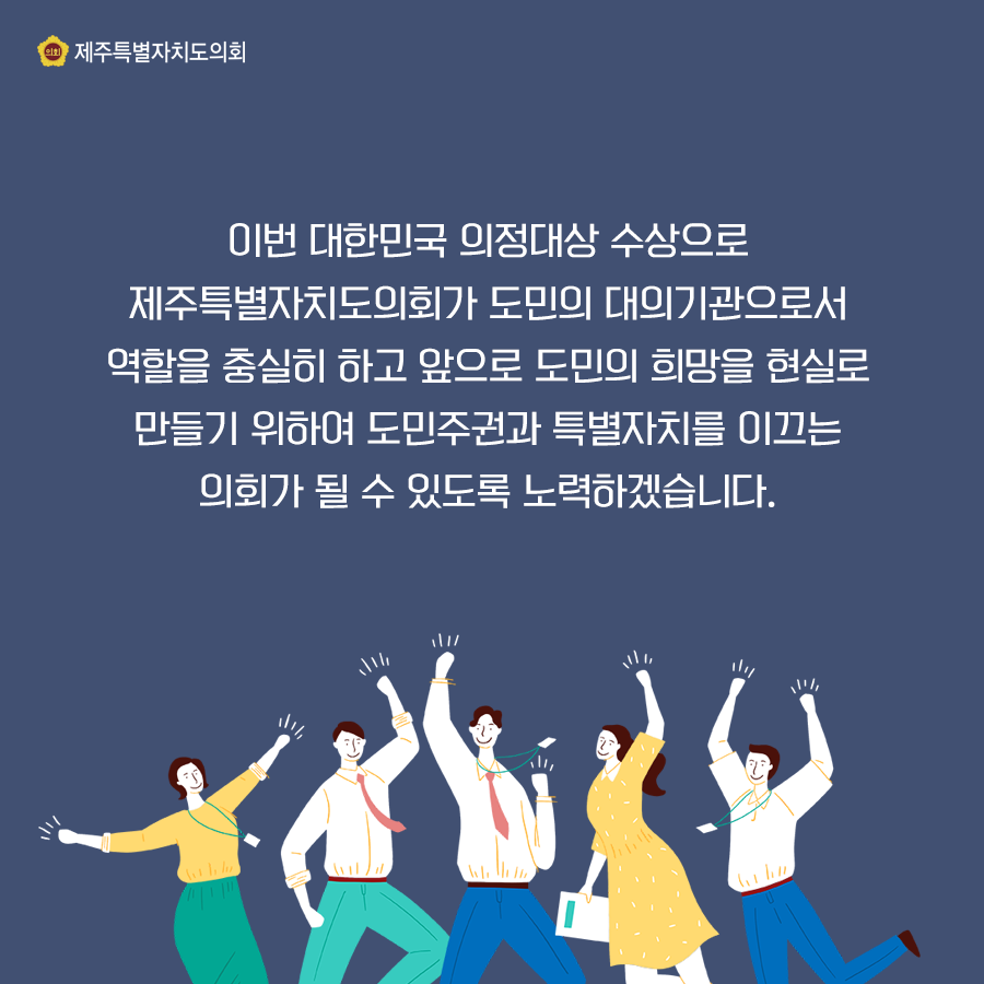 이번 대한민국 의정대상 수상으로 제주특별자치도의회가 도민의 대의기관으로서 역할을 충실히 하고 앞으로 도민의 희망을 현실로 만들기 위하여 도민주권과 특별자치를 이끄는 의회가 될 수 있도록 노력하겠습니다