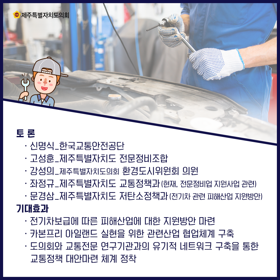 토론:신명식_한국교통안전공단, 고성훈_제주특별자치도 전문정비조합, 강성의_제주특별자치도의회 환경도시위원회 의원, 좌정규_제주특별자치도 교통정책과/현재, 전문정비업 지원사업관련, 문경삼_제주특별자치도 저탄소정책과/전기차 관련 피해산업 지원방안   기대효과:전기차보급에 따른 피해산업에 대한 지원방안 마련, 카본프리 아일랜드 실현을 위한 관련산업 협업체계 구축, 도의회와 교통전문 연구기관과의 유기적 네트워크 구축을 통한 교통정책 대안마련체계 정착