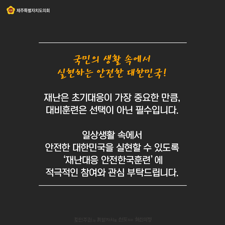 국민의 생활속에서 실현하는 안전한 대한민국  재난은 초기대응이 가장 중요한 만큼, 대비훈련은 선택이 아닌 필수입니다.  일상생활속에서 안전한 대한민국을 실현할 수 있도록 '재난대응 안전한국훈련'에 적극적인 참여와 관심부탁드립니다