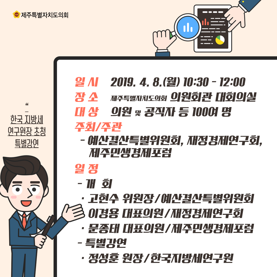 일시:2019.4.8(월)10:00-12:00 장소:제주특별자치도의회 의원회관 대회의실  대상:의원 및 공직자 등 100여명 주최및 주관:예산결산특별위원회, 재정경제연구회, 제주민생경제포럼  일정:개회-예산결산특별위원회 고현수 위원장, 재정경제연구회 이경용 대표의원, 제주민생경제포럼 문종태 대표의원, 특별강연:한국지방세연구원장 정성훈