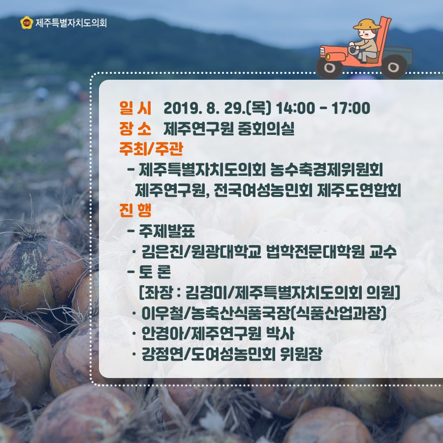 일시:2019.8.29.(목) 14:00-17:00  장소:제주연구원 중회의실, 주최/주관:제주특별자치도의회 농수축경제위원회, 제주연구원, 정국여성농민회 제주도연합회  진행-주제발표:김은진/원광대학교 법학전문대학원 교수  토론[좌장:김경미/제주특별자치도의회 의원] 이우철/농축산식품국장(식품산업과장) 안경아/제주연구원 박사, 강정연/도여성농민회 위원장