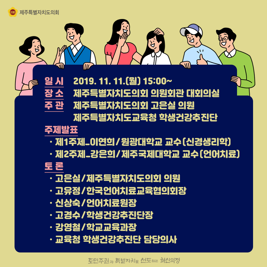 일시:2019.11.11.월  15:00  장소:의원회관 대회의실, 주관:고은실의원, 교육청 학생건강추진단  주제발표:제1주제 이연희/원광대 교수(신경생리학) 제2주제 강은희/제주국제대학교 교수(언어치료)  토론:고은실/도의회 의원, 고유정/한국언어치료교육협의회장, 시상숙/언어치료원장, 고경수/학생건강추진단장, 강영철/학교교육과장, 교육청 학생건강추진단 담당의사