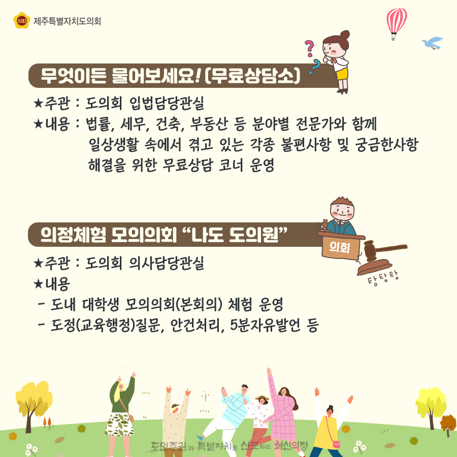 무엇이든 물어보세요!(무료상담소) 주관:도의회 입법담당관실, 내용:법률, 세무, 건축, 부동산 등 분야별 전문가와 함께 일상생활속에서 겪고 있는 각종 불편사항 및 궁금한 사항 해결을 위한 무료상담 코너 운영 의정체험 모의의회 '나도 도의원' -주관: 도의회 읭사담당관실 -내용: -도내 대학생 모의의외(본회의) 체험 운영 -도정(교육행정)질문, 안건처리, 5분자유발언 등