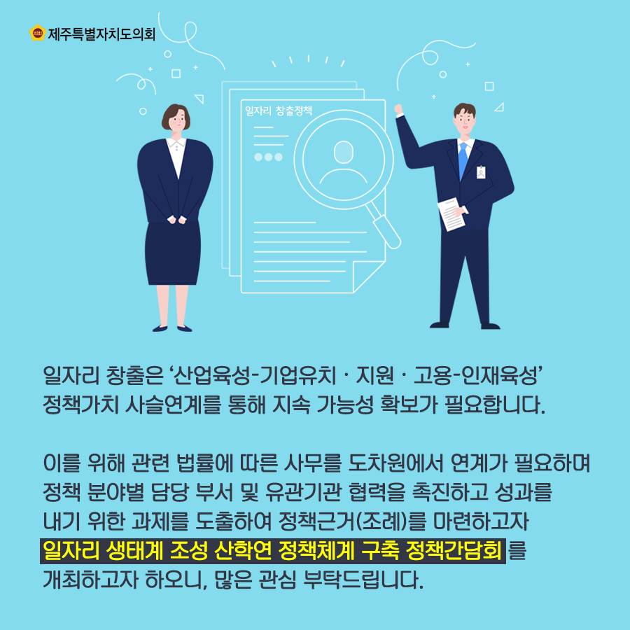 일자리 창출은 산업육성-기업유치와 지원, 고용-인재육성 정책가치 사슬연계를 통해 지속 가능성 확보가 필요합니다.  이를 위해 관련 법률에 따른 사무를 도차원에서 연계가 필요하며 정책분야별 담당 부서 및 유관기관 협력을 촉진하고 성과를 내기 위한 과제를 도출하여 정책근거(조례)를 마련하고자 일자리 생태계 조성 산학연 정책체계 구축 정책간담회를 개최하고자 하오니, 많은 관심 부탁드립니다.