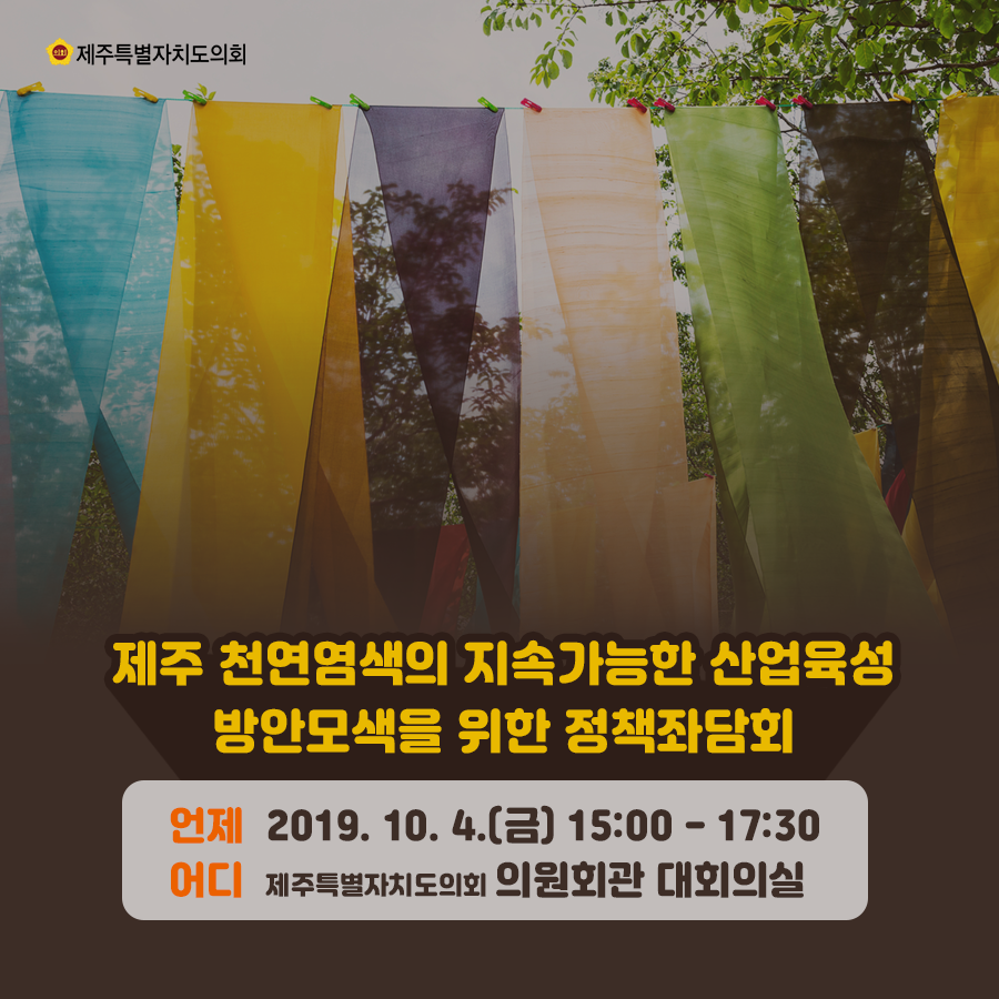 제주 천연염색의 지속가능한 산업육성 방안모색을 위한 정책좌담회 언제: 019. 10. 4.(금) 15:00 - 17:30 어디: 제주특별자치도의회 의원회관 대회의실