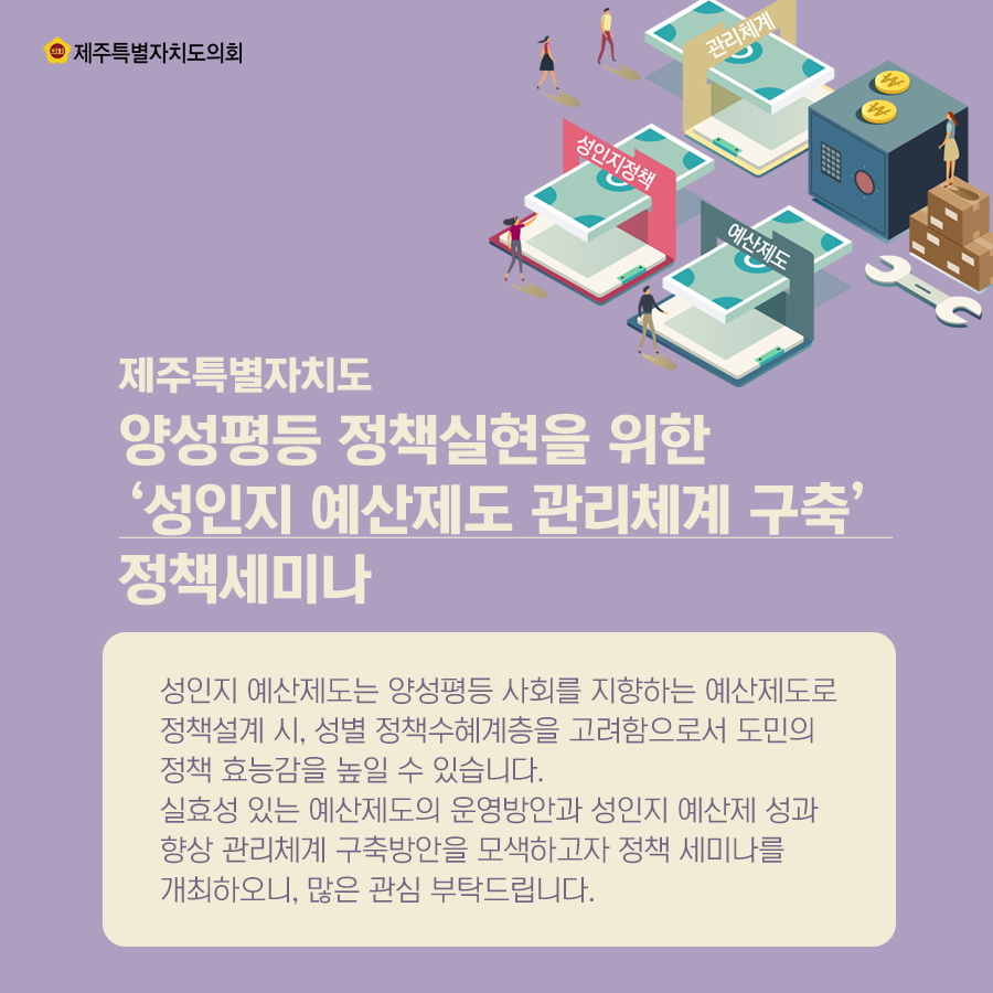 제주특별자치도 양성평등 정책실현을 위한 '성인지 예산제도 관리체계 구축' 정책 세미나   성인지 예산제도는 양성평등 사회를 지향하는 예산제도로 정책설계시에 성별 정책수혜계층을 고려함으로서 도민의 정책 효능감을 높일 수 있습니다. 실효성 있는 예산제도의 운영방안과 성인지 예산제 성과 향상 관리체계 구축방안을 모색하고자 정책세미나를 개최하오니, 많은 관심 부탁드립니다.