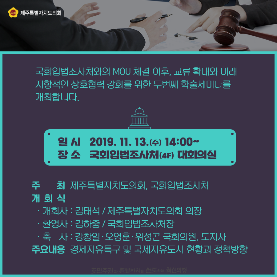 국회입법조사처와의 mou체결이후, 교류확대와 미래지향적인 상호협력 강화를 위한 두번째 학술세미나를 개최합니다.  일시:2019.11.13.14:00~ 장소:국회입법조사처 4층 대회의실   주최:제주특별자치도의회, 국회입법조사처 주요내용:경제자유특구 및 국제자유도시 현황과 정책방향