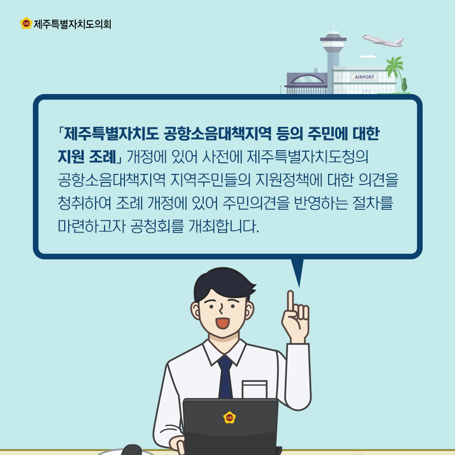 「제주특별자치도 공항소음대책지역 등의 주민에 대한 지원 조례」 개정에 있어 사전에 제주특별자치도청의 공항소음대책지역 지역주민들의 지원정책에 대한 의견을 청취하여 조례 개정에 있어 주민의견을 반영하는 절차를 마련하고자 공청회를 개최합니다.