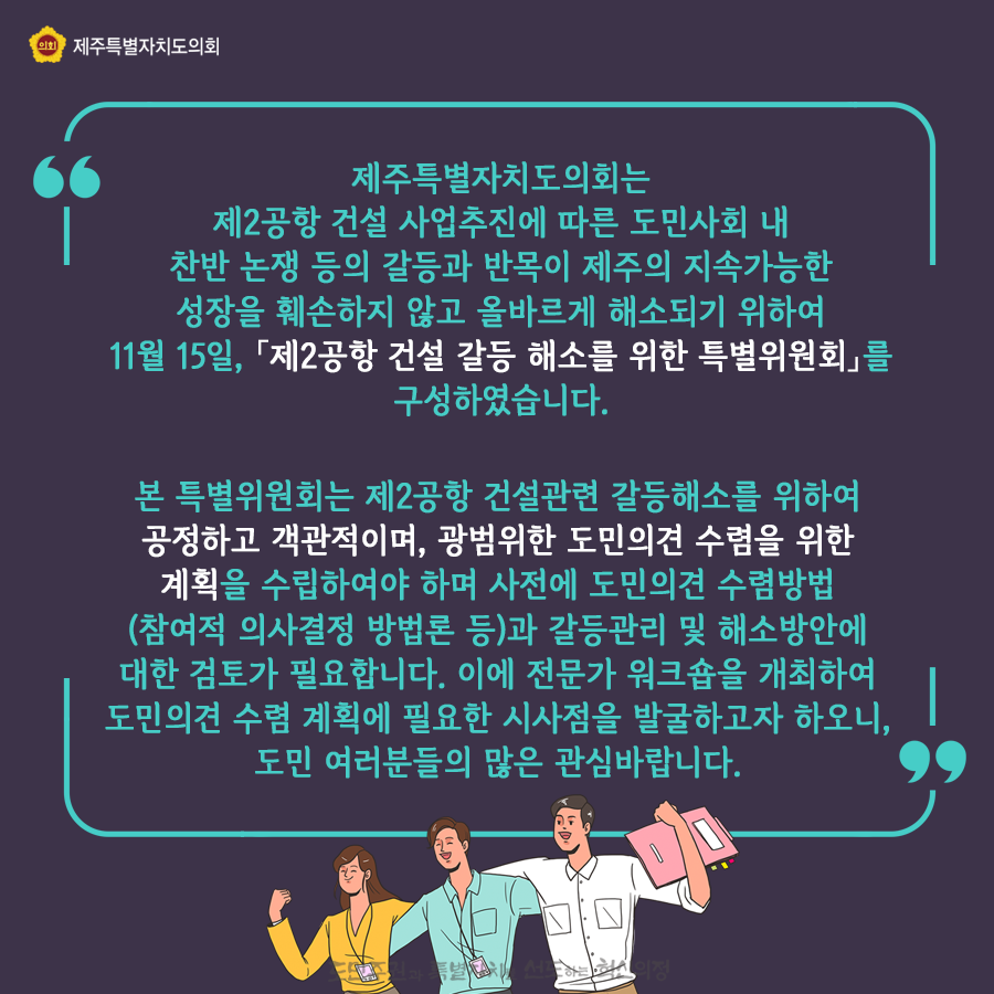 제주특별자치도의회는 제2공항 건설 사업추진에 따른 도민사회 내 찬반논쟁 등의 갈등과 반목이 제주의 지속가능한 성장을 훼손하지 않고 올바르게 해소되기 위하여 11월15일 제2공항 건설 갈등 해소를 위한 특별위원회를 구성하였습니다.  본 특위는 제2공항 건설관련 갈등해소를 위하여 공정하고 객관적이며, 광범위한 도민의견 수렴을 위한 계획을 수립하여야 하며 사전에 도민의견 수렴방법(참여적 의사결정 방법론)과 갈등관리 및 해소방안에 대한 검토가 필요합니다. 이에 전문가 워크숍을 개최하여 도미늬견 수렴계획에 필요한 시사점을 발굴하고자 하오니 도민여러분들의 많은 관심바랍니다.