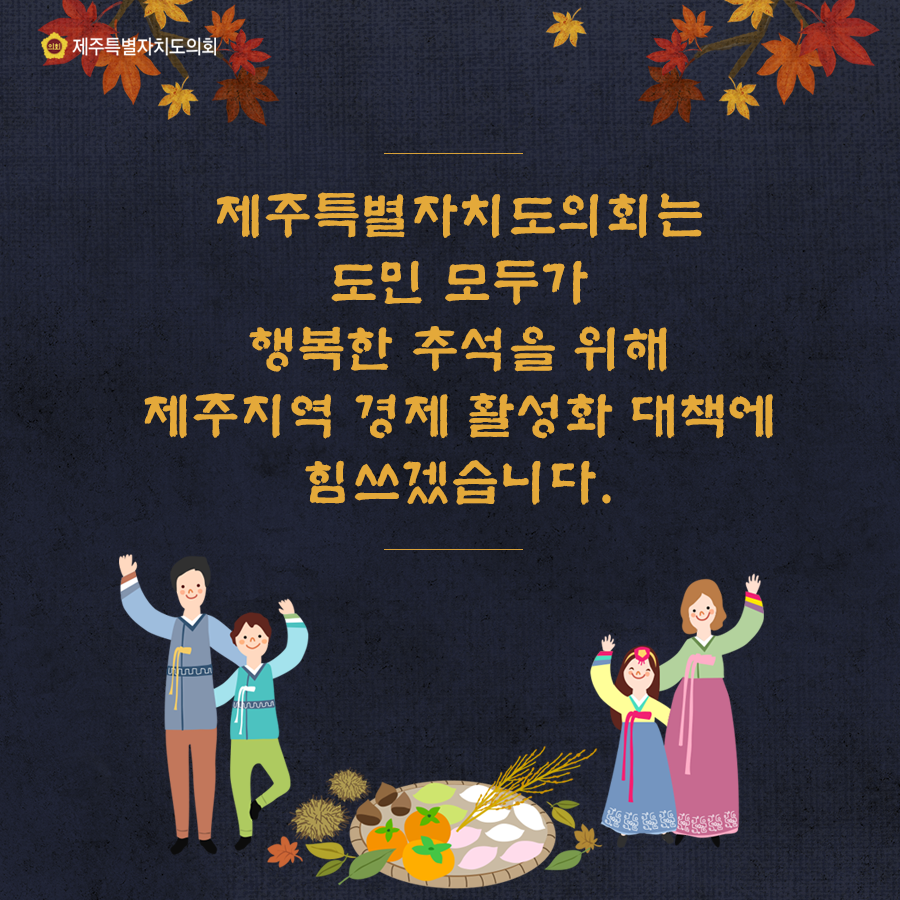 제주특별자치도의회는 도민 모두가 행복한 추석을 위해 제주지역 경제활성화 대책에 힘쓰겠습니다.