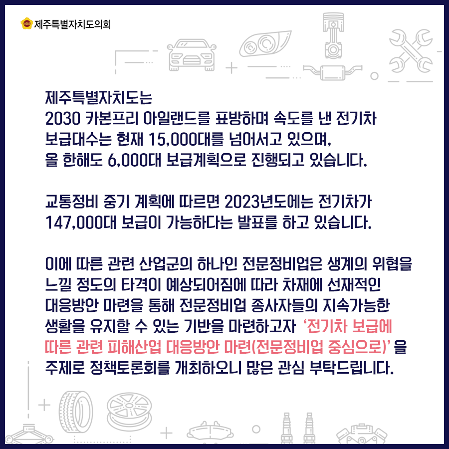 제주특별자치도은 2030 카본프리 아일랜드를 표방하며 속도를 낸 전기차 보급대수는 현재 15,000대를 넘어서고 있으며, 올 한해도 6,000대 보급계획으로 진행되고 있습니다. 교통정비 중기계획에 따르면 2023년도에는 전기차가 147,000대 보급이 가능하다는 발표를 하고있습니다. 이에 따른 관련 산업군의 하나인 전문정비업은 생계의 위협을 느낄 정도의 타격이 예상되어짐에 따라 차재의 선재적인 대응방안 마련을 통해 전문정비업 종사자들의 지속가능한 생활을 유지할 수 있는 기반을 마련하고자 '전기차 보급에 따른 관련 피해산업 대응방안 마련(전문정비업 중심으로)을 주제로 정책토론회를 개최하오니 많은 관심 부탁드립니다.